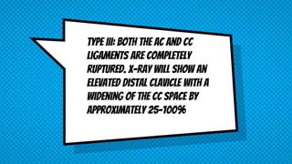 Type III: Both the AC and CC
ligaments are completely
ruptured. X-ray will show an
elevated distal clavicle with a
widening of the CC space by
approximately 25-100%
 