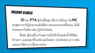 10 ชม. PTA ผู้ป่วยดื่มสุรา มีอาการมึนเมา ขับMC
ชนฟุตบาท ตัวผู้ป่วยกระเด็นตีลังกาตกลงกระแทกพื้นถนน ไม่ได้
สวมหมวกกันน็อค สลบ กู้ภัยนาส่งรพ.
ที่รพช. ผู้ป่วยตื่น จาเหตุการณ์ไม่ได้ มีรอยฟกช้าที่ศรีษะ
ด้านขวา แผลถลอกที่ใบหน้าและไหล่ขวา ปวดไหล่ขวามาก ขยับ
แขนขวาได้ลาบากเนื่องจากปวด
4
 