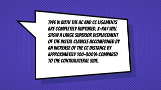 Type V: Both the AC and CC ligaments
are completely ruptured. X-ray will
show a large superior displacement
of the distal clavicle accompanied by
an increase of the CC distance by
approximately 100-300% compared
to the contralateral side.
 