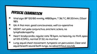 × Vital sign: BP 120/80 mmHg, HR80bpm, T 36.7 C, RR 20/min, O2sat
98%
× GA: A thai man, good conciousness, well co-operative
× HEENT: not pale conjunctiva, anicteric sclera, no
lymphadenopathy
× Heart: bradycardia, regular rate 78 bpm, no heaving, no thrill, apex
at 5th ICSMCL, normal S1 S2, no murmur
× Lung: equal chest movement, tympanic on percussion, Clear and
equal breath sound both lungs, no adventitious sounds
7
 