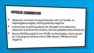 × Abdomen: normoactive bowel sounds, soft, not tender, no
hepatosplenomegaly, shifting dullness negative
× Extremities: no pitting edema, Rt. Shoulder limit abduction,
adduction and external rotation, clavicle palpable subcutaneously
× Neuro: E4V5M6, pupils 3 mm. RTLBE, no facial palsy, motor power
gr. 5 all, pinprick sensory intact, BBK absent, Siffness of neck
negative
8
 