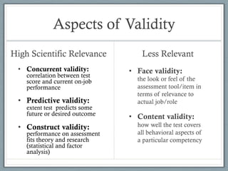 Aspects of Validity
High Scientific Relevance           Less Relevant
 •  Concurrent validity:        •  Face validity:
    correlation between test
    score and current on-job      the look or feel of the
    performance                   assessment tool/item in
                                  terms of relevance to
 •  Predictive validity:          actual job/role
    extent test predicts some
    future or desired outcome
                                •  Content validity:
 •  Construct validity:           how well the test covers
    performance on assessment     all behavioral aspects of
    fits theory and research      a particular competency
    (statistical and factor
    analysis)
 