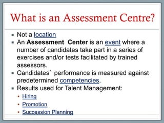 What is an Assessment Centre?
¡    Not a location
¡    An Assessment Center is an event where a
      number of candidates take part in a series of
      exercises and/or tests facilitated by trained
      assessors.
¡    Candidates performance is measured against
      predetermined competencies.
¡    Results used for Talent Management:
      §  Hiring
      §  Promotion
      §  Succession Planning
 