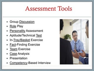 Assessment Tools
¡    Group Discussion
¡    Role Play
¡    Personality Assessment
¡    Aptitude/Technical Test
¡    In-Tray/Basket Exercise
¡    Fact-Finding Exercise
¡    Team Exercise
¡    Case Analysis
¡    Presentation
¡    Competency-Based Interview
 