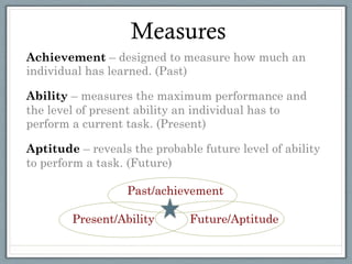 Measures
Achievement – designed to measure how much an
individual has learned. (Past)

Ability – measures the maximum performance and
the level of present ability an individual has to
perform a current task. (Present)

Aptitude – reveals the probable future level of ability
to perform a task. (Future)

                  Past/achievement

        Present/Ability       Future/Aptitude

 