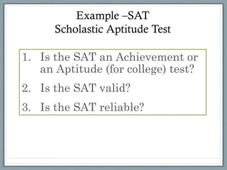 Example –SAT
      Scholastic Aptitude Test

1.  Is the SAT an Achievement or
    an Aptitude (for college) test?
2.  Is the SAT valid?
3.  Is the SAT reliable?
 