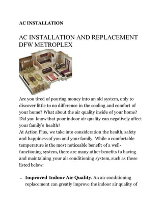 AC INSTALLATION
AC INSTALLATION AND REPLACEMENT
DFW METROPLEX
Are you tired of pouring money into an old system, only to
discover little to no difference in the cooling and comfort of
your home? What about the air quality inside of your home?
Did you know that poor indoor air quality can negatively affect
your family’s health?
At Action Plus, we take into consideration the health, safety
and happiness of you and your family. While a comfortable
temperature is the most noticeable benefit of a well-
functioning system, there are many other benefits to having
and maintaining your air conditioning system, such as these
listed below:
 Improved Indoor Air Quality. An air conditioning
replacement can greatly improve the indoor air quality of
 