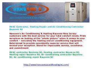 HVAC Contractor, Heating Repair and Air Conditioning Contractor
Bayonne NJ
Hansson's Air Conditioning & Heating Bayonne New Jersey
customers with the best service for your total comfort needs. Pride
ourselves on looking at the “whole picture” when it comes to your
comfort – not solely the heating and air conditioning equipment.
Determined to provide consistently superior service that will
exceed your exception. Stand for impeccable service, excellence
and commitment
HVAC contractor Bayonne NJ, Heating contractor Bayonne NJ,
Heating repair Bayonne NJ, Air conditioning contractor Bayonne
NJ, Air conditioning repair Bayonne NJ
http://www.hanssonsacandheatinginc.com/
 