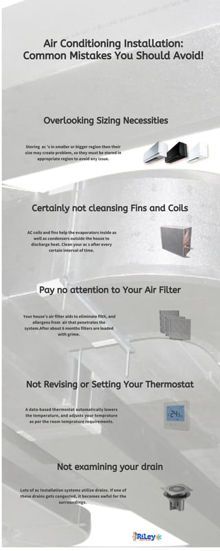 Pay no attention to Your Air Filter
Not Revising or Setting Your Thermostat
A data-based thermostat automatically lowers
the temperature, and adjusts your temprature
as per the room temprature requirements.
Not examining your drain
Lots of ac Installation systems utilize drains. If one of
these drains gets congested, it becomes awful for the
surroundings. 
Air Conditioning Installation:
Common Mistakes You Should Avoid!
Overlooking Sizing Necessities
Storing  ac 's in smaller or bigger region then their
size may create problem, so they must be stored in
appropriate region to avoid any issue.
Certainly not cleansing Fins and Coils
AC coils and fins help the evaporators inside as
well as condensers outside the house to
discharge heat. Clean your ac s after every
certain interval of time.
Your house’s air filter aids to eliminate filth, and
allergens from air that penetrates the
system.After about 6 months filters are loaded
with grime.
 