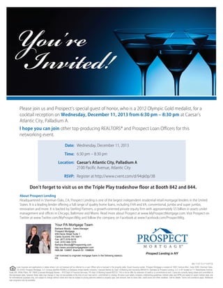 You’re
Invited!

Please join us and Prospect’s special guest of honor, who is a 2012 Olympic Gold medalist, for a
cocktail reception on Wednesday, December 11, 2013 from 6:30 pm – 8:30 pm at Caesar’s
Atlantic City, Palladium A.
I hope you can join other top-producing REALTORS® and Prospect Loan Officers for this
networking event.
Date: Wednesday, December 11, 2013
Time: 6:30 pm – 8:30 pm
Location: Caesar’s Atlantic City, Palladium A
2100 Pacific Avenue, Atlantic City
RSVP: Register at http://www.cvent.com/d/94qk0p/3B

Don’t forget to visit us on the Triple Play tradeshow floor at Booth 842 and 844.
About Prospect Lending
Headquartered in Sherman Oaks, CA, Prospect Lending is one of the largest independent residential retail mortgage lenders in the United
States. It is a leading lender offering a full range of quality home loans, including FHA and VA, conventional, jumbo and super jumbo,
renovation and more. It is backed by Sterling Partners, a growth-oriented private equity firm with approximately $5 billion in assets under
management and offices in Chicago, Baltimore and Miami. Read more about Prospect at www.MyProspectMortgage.com. Visit Prospect on
Twitter at www.Twitter.com/MyProspectMtg and follow the company on Facebook at www.Facebook.com/ProspectMtg.
Your PA Mortgage Team
Barbara Moody - Sales Manager
Prospect Mortgage
409 Davis Street Suite 1
Clarks Summit, PA 18411
Fax: (877) 678-5019
Cell: (570) 499-1575
Barbara.Moody@Prospectmtg.com
http://www.yourpamortgageteam.com
NMLS#: 134897; Branch ID: 1098609
I am licensed to originate mortgage loans in the following state(s):
PA
Rev 11.07.12 (1113-0713)
Loan inquiries and applications in states where I am not licensed will be referred to a Loan Officer who is licensed in the property state. Equal Housing Lender. Prospect Mortgage is located at 15301 Ventura Blvd., Suite D300, Sherman Oaks,
CA 91403. Prospect Mortgage, LLC (Unique Identifier #3296) is a Delaware limited liability company; Licensed Banker-NJ Dept. of Banking and Insurance #9932414; Operates as Prospect Lending, LLC in NY located at 711 Westchester Avenue,
Suite 304, White Plains, NY 10604 (Licensed Mortgage Banker – NYS Dept of Financial Services); PA Dept. of Banking license #22122. This is not an offer for extension of credit or a commitment to lend. Loans are currently being closed and committed at
the expressed rates, however these rates may change or may not be available at the time of your loan lock-in, commitment or closing. All loans must satisfy company underwriting guidelines. Interest rates and APRs are based on recent market rates, are
for informational purposes only, are subject to change without notice and may be subject to pricing add-ons related to property type, loan amount, loan-to-value ratio, credit score and other variables. Call for details. Terms and conditions apply. Additional
loan programs may be available.

 