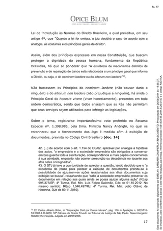 Lei de Introdução às Normas do Direito Brasileiro, a qual preceitua, em seu 
artigo 4º, que “Quando a lei for omissa, o juiz decidirá o caso de acordo com a 
analogia, os costumes e os princípios gerais de direito”. 
Assim, além dos princípios expressos em nossa Constituição, que buscam 
proteger a dignidade da pessoa humana, fundamento da República 
Brasileira, há que se ponderar que “A existência de mecanismos distintos de 
prevenção e de reparação de danos está relacionada a um princípio geral que informa 
o Direito, ou seja, o do neminem laedere ou do alterum non laedere”13. 
Não bastassem os Princípios do neminem laedere (não causar dano a 
ninguém) e do alterum non laedere (não prejudique a ninguém), há ainda o 
Princípio Geral do honeste vivere (viver honestamente), presentes em toda 
ordem democrática, sendo que todos ensejam que as Rés não permitam 
que seus serviços sejam utilizados para infringir as legislações. 
Sobre o tema, registra-se importantíssimo voto proferido no Recurso 
Especial nº. 1.398.985, pela Ilma. Ministra Nancy Andrighi, no qual se 
reconheceu que o fornecimento dos logs é medida afim à exibição de 
documentos, prevista no Código Civil Brasileiro (doc. 14): 
42. (...) de acordo com o art. 1.194 do CC/02, aplicável por analogia à hipótese 
dos autos, “o empresário e a sociedade empresária são obrigados a conservar 
em boa guarda toda a escrituração, correspondência e mais papéis concernentes 
à sua atividade, enquanto não ocorrer prescrição ou decadência no tocante aos 
atos neles consignados”. 
43. O STJ já teve a oportunidade de apreciar a questão, tendo decidido que o “a 
existência de prazo para pleitear a exibição de documentos prende-se à 
possibilidade de ajuizarem-se ações relacionadas aos ditos documentos cuja 
exibição se busca”, ressalvando que “cabe à sociedade empresária preservar os 
documentos em relação aos quais ainda se possa ajuizar alguma ação” (REsp 
995.375/SP, 4ª Turma, Rel. Min. Luis Felipe Salomão, DJe de 01.10.2012. No 
mesmo sentido: REsp 1.046.497/RJ, 4ª Turma, Rel. Min. João Otávio de 
Noronha, DJe de 09.11.2010). 
13 Cf. Carlos Alberto Bittar, in Reparação Civil por Danos Morais, pág. 116 in Apelação n. 9235718- 
53.2002.8.26.0000. 32ª Câmara de Direito Privado do Tribunal de Justiça de São Paulo. Desembargador 
Relator: Ruy Copola. Julgada em 28/07/2005. 
17 
Se impresso, para conferência acesse o site https://esaj.tjsp.jus.br/esaj, informe o processo 1081839-36.2014.8.26.0100 e o código A9D1AA. 
fls. 17 
Este documento foi assinado digitalmente por EMELYN BARBARA ZAMPERLIN NASCIMENTO. Protocolado em 26/08/2014 às 18:55:37. 
 