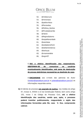 28 
52. @midiacrucis 
53. @moronazo 
54. @pablovillaca 
55. @Persiodias 
56. @Politica_Santos 
57. @Privatadocaribe 
58. @rbene 
59. @ReginaSalomo 
60. @sejaditaverdade 
61. @seontasa 
62. @soldadonofront 
63. @stellamendonca 
64. @tarlouze 
65. @vivamandela 
66. @wgnr07 
ii) Até a efetiva identificação dos responsáveis, 
ABSTENHA-SE de comunicar os usuários 
eventualmente identificados, sob pena de destruição 
de provas eletrônicas necessárias ao deslinde do caso. 
iii)ENCAMINHE aos e-mails das patronas do Autor 
(emelyn@opiceblum.com.br e juliana@opiceblum.com.br) as 
informações requeridas acima. 
b) O trâmite do processo em segredo de justiça, nos moldes do artigo 
5º, incisos X, XXXIII e LX da Constituição Federal, bem como artigo 
155, inciso I do Código de Processo Civil, até a efetiva 
identificação dos usuários, sendo que, após, o processo 
poderá tramitar publicamente, resguardado o sigilo das 
informações fornecidas pela Ré, caso V. Exa. compreenda 
cabível; 
Se impresso, para conferência acesse o site https://esaj.tjsp.jus.br/esaj, informe o processo 1081839-36.2014.8.26.0100 e o código A9D1AA. 
fls. 28 
Este documento foi assinado digitalmente por EMELYN BARBARA ZAMPERLIN NASCIMENTO. Protocolado em 26/08/2014 às 18:55:37. 
 