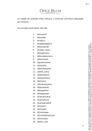 ou criação de conteúdo ilícito, ofensivo e mentiroso (CD-Room depositado 
em Cartório). 
3 
Os principais perfis desta rede são: 
1. @turquim5 
2. @biacall8 
3. @rodp13 
4. @regisbeagalo13 
5. @Romilton48 
6. @rutger_hauer 
7. @blogdomello 
8. @Estradadomarrs 
9. @freemaraih 
10. @guidorezende 
11. @shiwinha 
12. @BomDiaVietna 
13. @DCM_online 
14. @AebrioNever 
15. @Alexandrecct 
16. @Amarlua 
17. @Anisionogueira 
18. @bleylacerda 
19. @BlogdoMiro 
20. @blogdopepe 
21. @cabral7cabral 
22. @carlosffrank 
23. @carlosgrupon8 
24. @cassiavf 
25. @chinabhz 
26. @Ciscozappa 
27. @CrimeDeImprensa 
28. @dionianjos 
29. @doce_vicio 
Se impresso, para conferência acesse o site https://esaj.tjsp.jus.br/esaj, informe o processo 1081839-36.2014.8.26.0100 e o código A9D1AA. 
fls. 3 
Este documento foi assinado digitalmente por EMELYN BARBARA ZAMPERLIN NASCIMENTO. Protocolado em 26/08/2014 às 18:55:37. 
 
