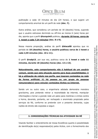 publicação a cada 10 minutos do dia (24 horas), o que sugere um 
comportamento anormal de um perfil de rede (doc. 7). 
Outra análise, que considerou um período de 18 (dezoito) horas, supondo 
que o usuário estivesse dormindo ou off-line ao menos 6 (seis) horas por 
dia, aponta que o perfil @turquim5 publicou, durante 18 horas, cerca de 
1 tweet a cada 7,24 minutos (doc. 8 e 9). 
Nessa mesma proporção, análise do perfil @biacall8 apontou que no 
período de 18 (dezoito) horas, o usuário publicou cerca de 1 tweet a 
cada 2,59 minutos (doc. 10 e 11). 
O perfil @rodp13, por sua vez, publicou cerca de 1 tweet a cada 11 
minutos, durante 18 (dezoito) horas (doc. 12 e 13). 
Naturalmente, este comportamento não é habitual de um usuário 
comum, sendo que esta situação aponta para duas possibilidades: i) 
há a utilização de robots nos perfis, que inserem conteúdos na rede 
de forma artificial; ii) há pessoa ou um grupo de pessoas 
remunerada(o) para veicular conteúdos ilícitos na Internet. 
Sendo um ou outro caso, a engenharia adotada demonstra manobra 
gravíssima, pois pretende retirar a neutralidade da internet, manipular 
informações e tornar a grande rede um palco para mentiras e crimes contra 
a honra, devendo, portanto, ser rechaçado o anonimato propiciado pelos 
serviços da Ré, conforme se pretende com a presente demanda, cujas 
razões de direito são expostas a seguir. 
9 
3. CONSIDERAÇÕES TÉCNICAS DA ATIVIDADE DA RÉ 
Visando facilitar o entendimento de Vossa Excelência quanto à possibilidade 
de identificação do(s) responsável(is) pelos ilícitos, com o fornecimento dos 
Se impresso, para conferência acesse o site https://esaj.tjsp.jus.br/esaj, informe o processo 1081839-36.2014.8.26.0100 e o código A9D1AA. 
fls. 9 
Este documento foi assinado digitalmente por EMELYN BARBARA ZAMPERLIN NASCIMENTO. Protocolado em 26/08/2014 às 18:55:37. 
 