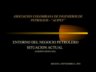 ASOCIACION COLOMBIANA DE INGENIEROS DE
PETROLEOS - “ACIPET”

ENTORNO DEL NEGOCIO PETROLERO
SITUACION ACTUAL
ALBERTO MONCADA

BOGOTA, SEPTIEMBRE 6, 2001

 