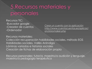 Recursos TIC:
-Buscador google
-Creador de cuentos
-Ordenador
Recursos materiales:
Colección recuperación habilidades sociales, método EOS
Habilidades sociales, Vallés Arándiga
Láminas variadas e historias sociales
Creación de fichas de elaboración propia
Recursos personales: tutor/a, maestro/a audición y lenguaje,
maestro/a pedagogía terapéutica
Crear un cuento con la aplicación
http://www.cuentacuentos.es/aplicaci
on/storymaker.php