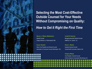 Selecting the Most Cost-Effective Outside Counsel for Your Needs Without Compromising on Quality: How to Get It Right the First Time Linda M. Kearney Managing Associate General Counsel WellPoint, Inc. (Austin, TX) David J. Maslia Assistant General Counsel CompuCredit Corporation (Atlanta, GA) Gregory Mayes Vice President, General Counsel ImClone Systems Incorporated (Branchburg, NJ) Steven J. Ellison (Moderator) Special Counsel Faegre & Benson  LLP  (Minneapolis, MN) Susan Hackett Senior Vice President and General Counsel Association of Corporate Counsel (Washington, DC) 