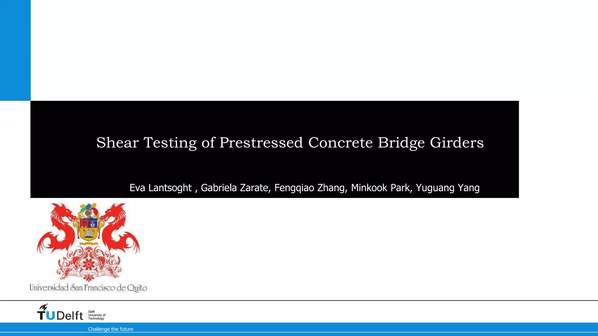 Challenge the future
Delft
University of
Technology
Shear Testing of Prestressed Concrete Bridge Girders
Eva Lantsoght , Gabriela Zarate, Fengqiao Zhang, Minkook Park, Yuguang Yang
 