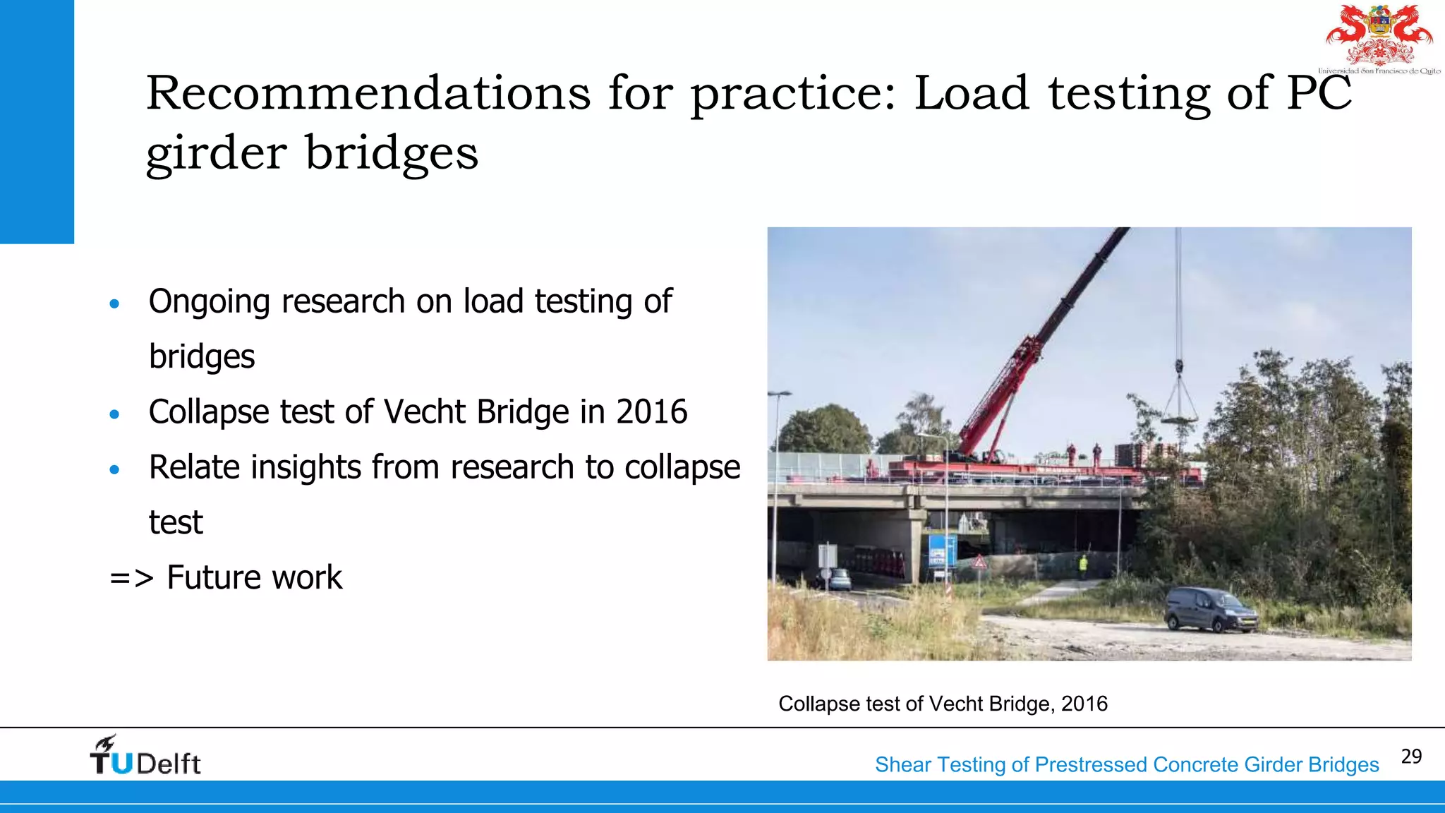 29Shear Testing of Prestressed Concrete Girder Bridges
Recommendations for practice: Load testing of PC
girder bridges
• Ongoing research on load testing of
bridges
• Collapse test of Vecht Bridge in 2016
• Relate insights from research to collapse
test
=> Future work
Collapse test of Vecht Bridge, 2016
 