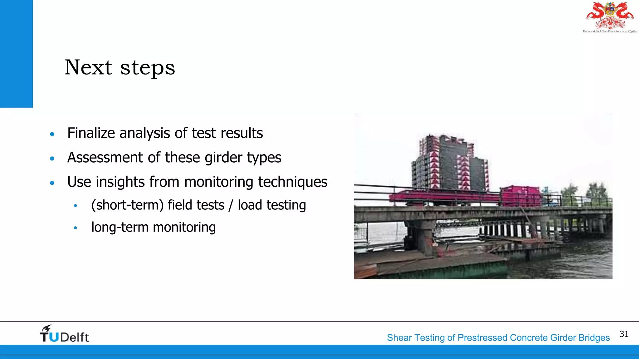 31Shear Testing of Prestressed Concrete Girder Bridges
Next steps
• Finalize analysis of test results
• Assessment of these girder types
• Use insights from monitoring techniques
• (short-term) field tests / load testing
• long-term monitoring
 