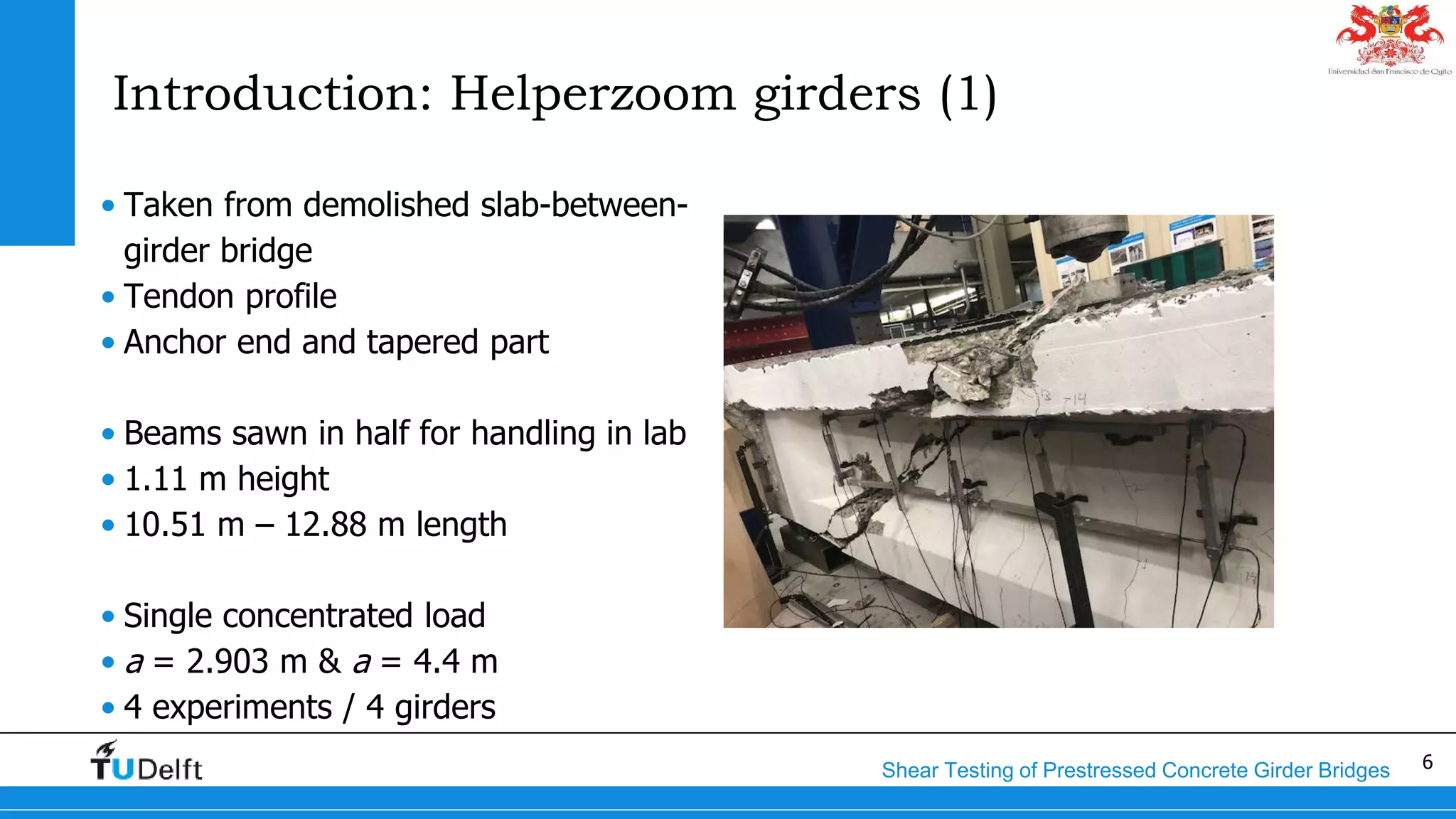 6Shear Testing of Prestressed Concrete Girder Bridges
Introduction: Helperzoom girders (1)
• Taken from demolished slab-between-
girder bridge
• Tendon profile
• Anchor end and tapered part
• Beams sawn in half for handling in lab
• 1.11 m height
• 10.51 m – 12.88 m length
• Single concentrated load
• a = 2.903 m & a = 4.4 m
• 4 experiments / 4 girders
 