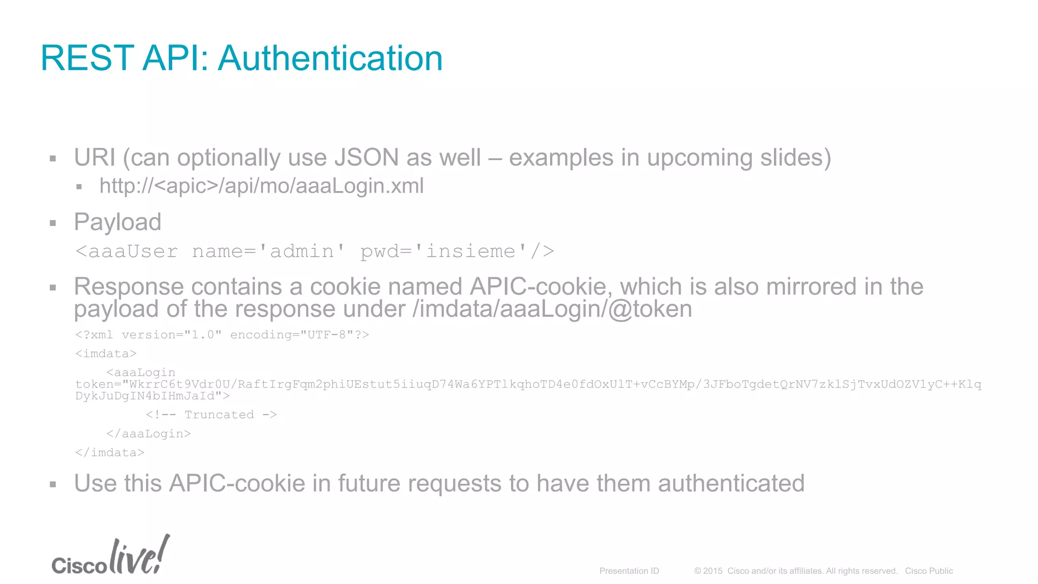  URI (can optionally use JSON as well – examples in upcoming slides)
 http://<apic>/api/mo/aaaLogin.xml
 Payload
<aaaUser name='admin' pwd='insieme'/>
 Response contains a cookie named APIC-cookie, which is also mirrored in the
payload of the response under /imdata/aaaLogin/@token
<?xml version="1.0" encoding="UTF-8"?>
<imdata>
<aaaLogin
token="WkrrC6t9Vdr0U/RaftIrgFqm2phiUEstut5iiuqD74Wa6YPTlkqhoTD4e0fdOxUlT+vCcBYMp/3JFboTgdetQrNV7zklSjTvxUdOZV1yC++Klq
DykJuDgIN4bIHmJaId">
<!-- Truncated ->
</aaaLogin>
</imdata>
 Use this APIC-cookie in future requests to have them authenticated
REST API: Authentication
 