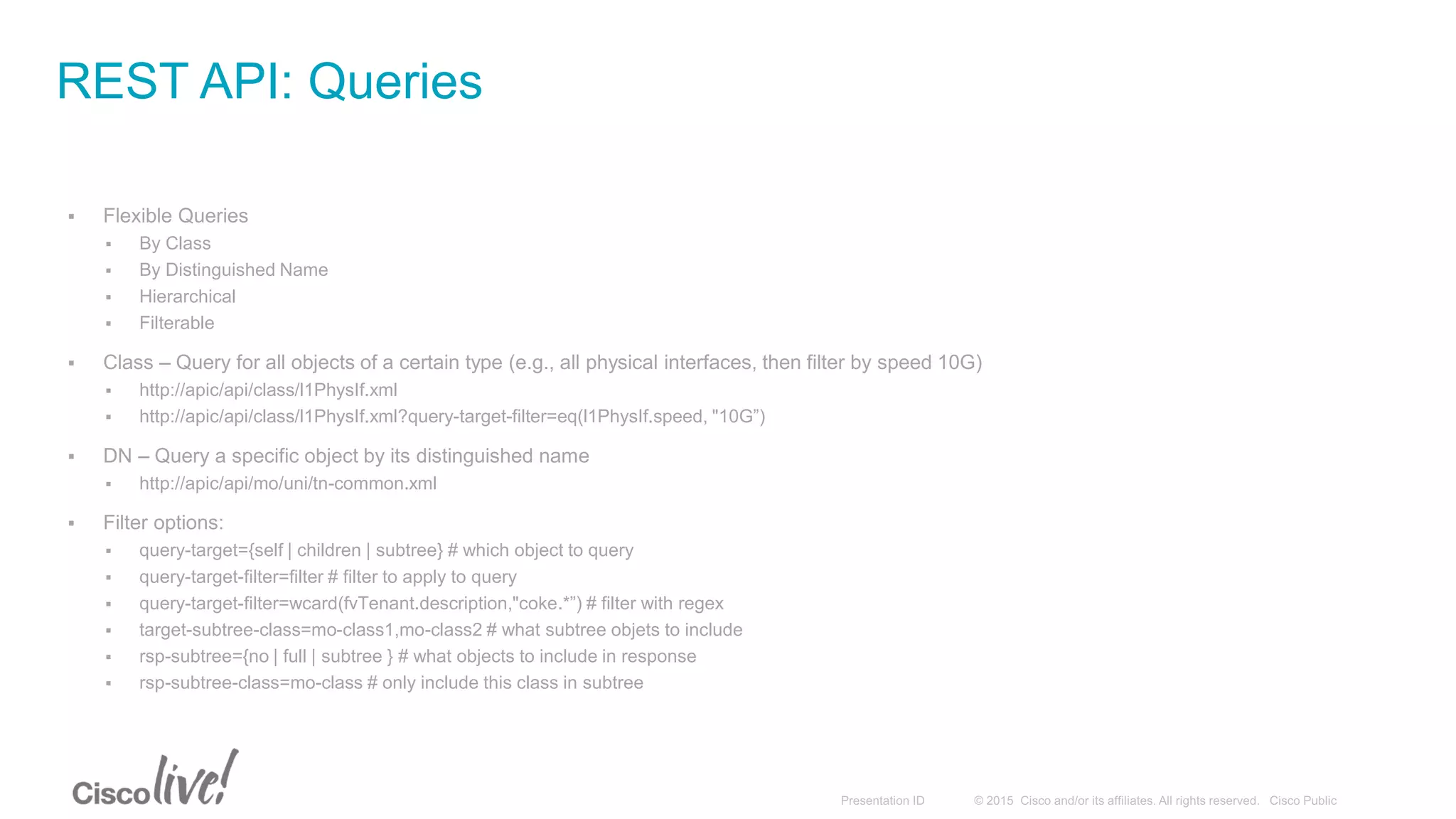  Flexible Queries
 By Class
 By Distinguished Name
 Hierarchical
 Filterable
 Class – Query for all objects of a certain type (e.g., all physical interfaces, then filter by speed 10G)
 http://apic/api/class/l1PhysIf.xml
 http://apic/api/class/l1PhysIf.xml?query-target-filter=eq(l1PhysIf.speed, "10G”)
 DN – Query a specific object by its distinguished name
 http://apic/api/mo/uni/tn-common.xml
 Filter options:
 query-target={self | children | subtree} # which object to query
 query-target-filter=filter # filter to apply to query
 query-target-filter=wcard(fvTenant.description,"coke.*”) # filter with regex
 target-subtree-class=mo-class1,mo-class2 # what subtree objets to include
 rsp-subtree={no | full | subtree } # what objects to include in response
 rsp-subtree-class=mo-class # only include this class in subtree
REST API: Queries
 