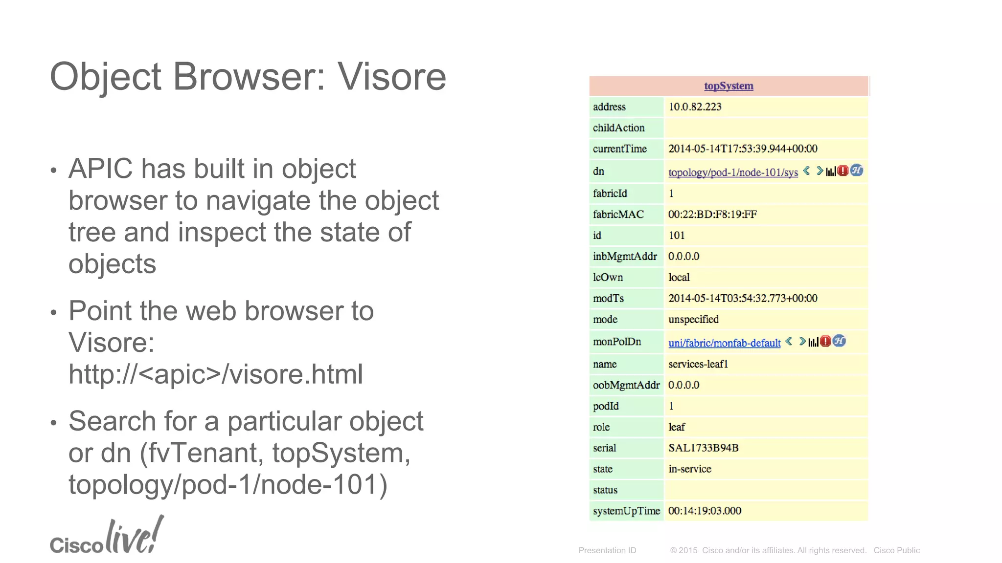 Object Browser: Visore
• APIC has built in object
browser to navigate the object
tree and inspect the state of
objects
• Point the web browser to
Visore:
http://<apic>/visore.html
• Search for a particular object
or dn (fvTenant, topSystem,
topology/pod-1/node-101)
 