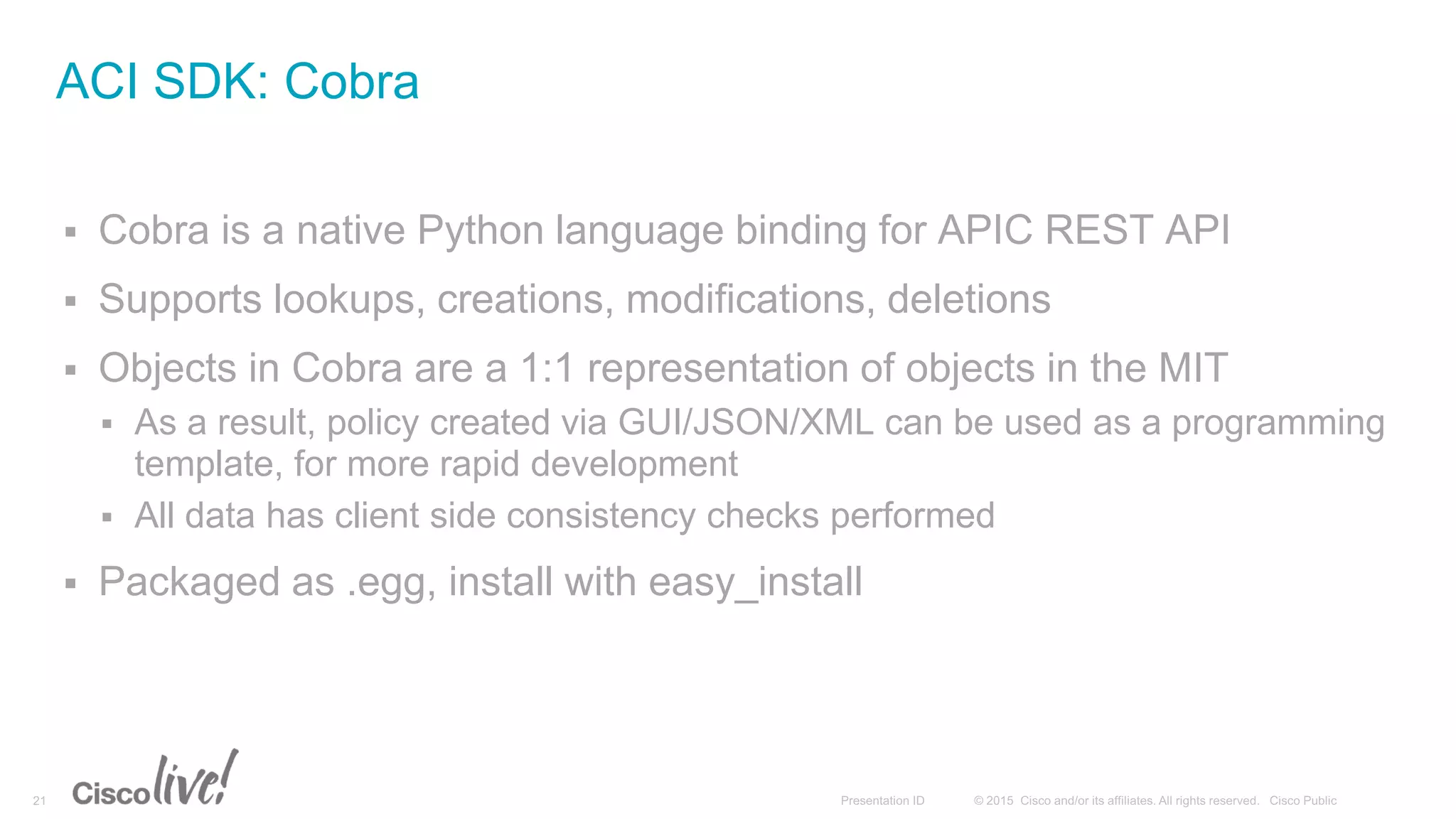  Cobra is a native Python language binding for APIC REST API
 Supports lookups, creations, modifications, deletions
 Objects in Cobra are a 1:1 representation of objects in the MIT
 As a result, policy created via GUI/JSON/XML can be used as a programming
template, for more rapid development
 All data has client side consistency checks performed
 Packaged as .egg, install with easy_install
ACI SDK: Cobra
 