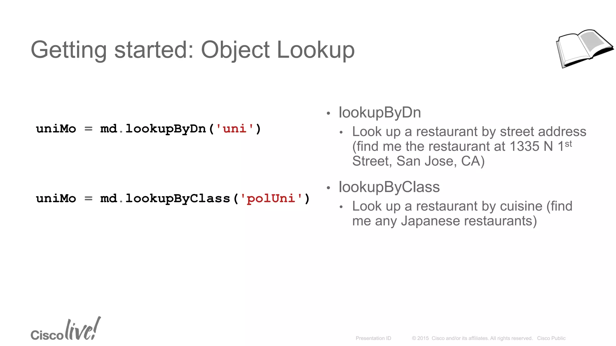 Getting started: Object Lookup
uniMo = md.lookupByDn('uni')
• lookupByDn
• Look up a restaurant by street address
(find me the restaurant at 1335 N 1st
Street, San Jose, CA)
• lookupByClass
• Look up a restaurant by cuisine (find
me any Japanese restaurants)
uniMo = md.lookupByClass('polUni')
 