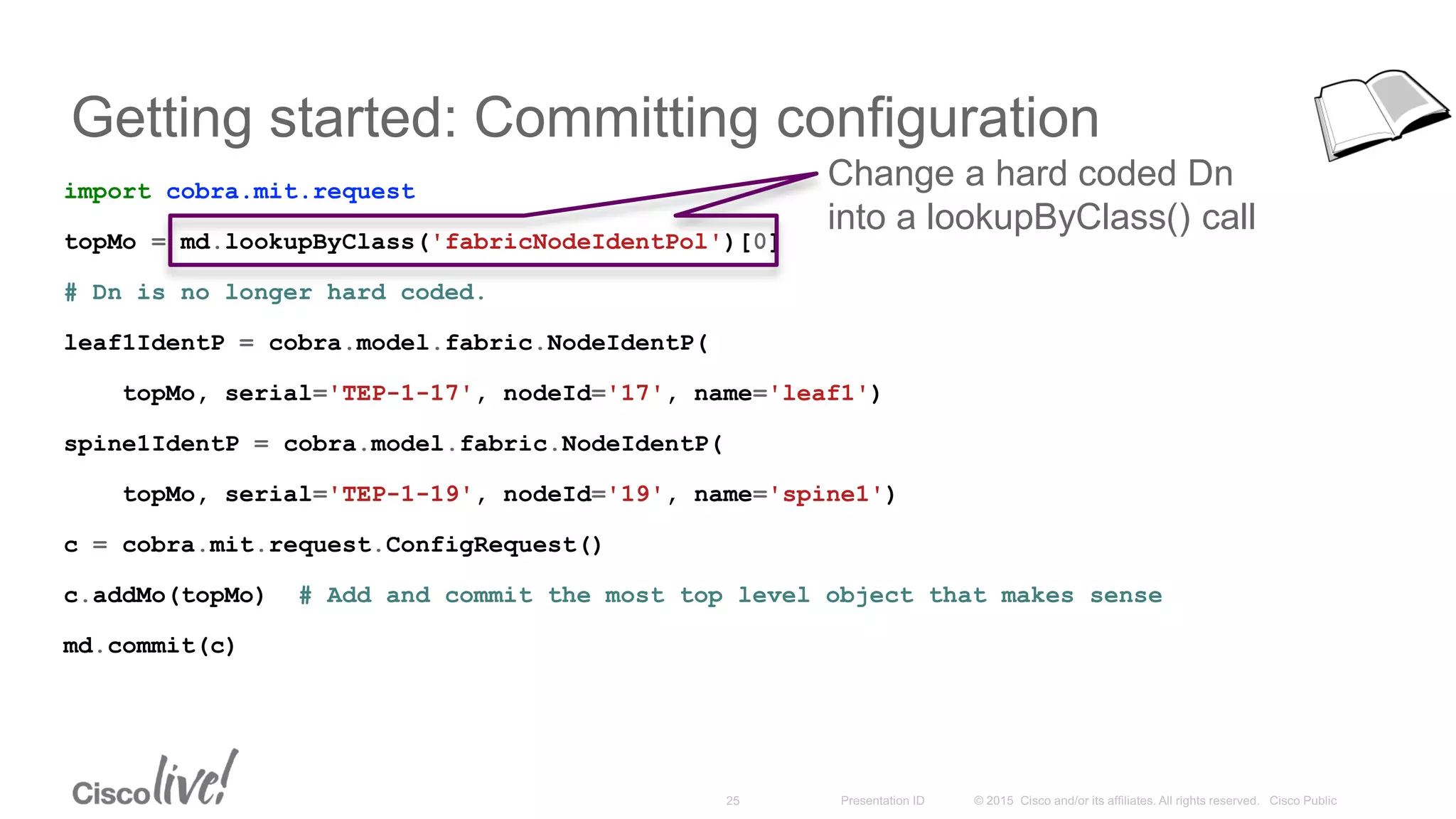 Getting started: Committing configuration
import cobra.mit.request
topMo = md.lookupByClass('fabricNodeIdentPol')[0]
# Dn is no longer hard coded.
leaf1IdentP = cobra.model.fabric.NodeIdentP(
topMo, serial='TEP-1-17', nodeId='17', name='leaf1')
spine1IdentP = cobra.model.fabric.NodeIdentP(
topMo, serial='TEP-1-19', nodeId='19', name='spine1')
c = cobra.mit.request.ConfigRequest()
c.addMo(topMo) # Add and commit the most top level object that makes sense
md.commit(c)
Change a hard coded Dn
into a lookupByClass() call
 