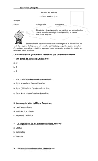 Dpto: Historia y Geografía
Prueba de Historia
Curso:2° Básico A.C.I
Alumno: ………………………………………………………………………
Fecha:……....………… Puntaje ideal………….. Puntaje real………………
Lee atentamente las instrucciones que se entregan en el encabezado de
cada ítem o parte de la prueba, así como las actividades y preguntas que se formulan.
Contesta en base a los contenidos, apuntes y guías entregadas en clase. La prueba se
realiza en forma individual.
I. Lee atentamente y encierra la alternativa que consideres correcta.
1) Las zonas del territorio Chileno son:
a. 2
b. 3
c. 5
2) Los nombre de las zonas de Chile son :
a. Zona Norte-Zona Centro-Zona Sur
b. Zona Cálida-Zona Templada-Zona Fría.
c. Zona Norte – Zona Tropical- Zona Fria
3) Una característica del Norte Grande es:
a. Las intensas lluvias.
b. Múltiples ríos y lagos.
c. El paisaje desértico.
4) La vegetación, de los climas desérticos, son los :
a. Cactus
b. Matorrales
c. bosques
5) Las actividades económicas del norte son :
El objetivo de esta prueba es: evaluar los aprendizajes
que el estudiante adquirió en la unidad 3: zonas
naturales de Chile.
 