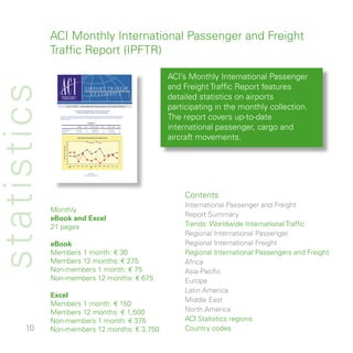 ACI Monthly International Passenger and Freight
             Traffic Report (IPFTR)

                                                                                                                                                                ACI’s Monthly International Passenger
                                                                                                                                                                and Freight Traffic Report features
statistics
                                                                                      AIRPORT TRAFFIC
                                                                                        STATISTICS
                AIRPORTS COUNCIL
                 INTERNATIONAL                                                                                                                                  detailed statistics on airports
                                                   JULY 2007 International Passengers  Freight Report
                                                                     International passenger traffic continues strong growth
                                                                                                                                                                participating in the monthly collection.
                                                                                                                                                                The report covers up-to-date
                                                                        International freight maintains strong performance

               July 2007 results from 571 airports showed international passenger traffic rose by 8 percent and freight traffic by 4 percent
               compared to July 2006. First seven months of 2007 showed international passenger traffic up by 8 percent and freight
               traffic by 3 percent.




                                                                                                                                                                international passenger, cargo and
                                                                                            SUMMARY
                  APR 2007

                                                                        MONTH        % YOY        YTD JULY 2007           % YOY     YE JULY 2007     % YOY


                  PASSENGERS                                         184 843 827         7.9        1 040 399 309             7.5   1 763 589 237         7.2
                  FREIGHT                                              3 947 080         4.1           26 243 553             2.5      46 078 352         3.6




                                                   16
                                                                        International passenger and freight trends


                                                                                               Passengers           Freight
                                                                                                                                                                aircraft movements.
                                                   14
                     % Change from previous year




                                                   12

                                                   10

                                                    8

                                                    6

                                                    4

                                                    2

                                                    0
                                                        AUG    SEP      OCT    NOV      DEC       JAN         FEB       MAR   APR   MAY    JUN      JUL
                                                        2006                                      2007




                                                                                               Produced by:
                                                                                      ACI Statistics (stats@aci.aero)




                                                                                                                                                                    Contents
                                                                                                                                                                    International Passenger and Freight
             Monthly
                                                                                                                                                                    Report Summary
             eBook and Excel
              pages                                                                                                                                               Trends: Worldwide International Traffic
                                                                                                                                                                    Regional International Passenger
             eBook                                                                                                                                                  Regional International Freight
             Members  month: € 0                                                                                                                                  Regional International Passengers and Freight
             Members  months: € 75                                                                                                                               Africa
             Non-members  month: € 75                                                                                                                              Asia-Pacific
             Non-members  months: € 675                                                                                                                           Europe
                                                                                                                                                                    Latin America
             Excel
                                                                                                                                                                    Middle East
             Members  month: € 50
             Members  months: € ,500                                                                                                                             North America
             Non-members  month: € 75                                                                                                                             ACI Statistics regions
      0     Non-members  months: € ,750                                                                                                                         Country codes
 