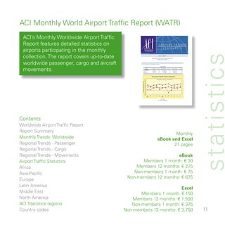 ACI Monthly World Airport Traffic Report (WATR)
 ACI’s Monthly Worldwide Airport Traffic
 Report features detailed statistics on                                                                                       AIRPORT TRAFFIC
                                                                                                                                STATISTICS
 airports participating in the monthly                                                AIRPORTS COUNCIL
                                                                                       INTERNATIONAL




                                                                                                                                                                                                        statistics
                                                   RUN: 18 OCTOBER 2007




 collection. The report covers up-to-date                                                                                   JULY 2007
                                                                                                           World airport traffic registers strong growth in July
                                                                                                                          Traffic grew in all regions




 worldwide passenger, cargo and aircraft            July 2007 results from 850 airports worldwide show robust growth with passenger traffic rising by 7 percent, cargo by 5 percent
                                                    and movements by 3 percent compared to July 2006. For the first seven months of 2007, passenger traffic was up 6 percent,
                                                    cargo up 2 percent and movements grew by 3 percent.


                                                                                                                                   JULY 2007



 movements.                                                      PASSENGERS
                                                                 CARGO
                                                                 MOVEMENTS
                                                                                        STATS
                                                                                       REGIONS
                                                                                                            MONTH

                                                                                                          421 428 874
                                                                                                            6 366 257
                                                                                                            5 976 786
                                                                                                                        % YOY

                                                                                                                            6.6
                                                                                                                            4.6
                                                                                                                            3.2
                                                                                                                                    YTD JULY 2007

                                                                                                                                       2 540 689 090
                                                                                                                                          43 496 683
                                                                                                                                          39 289 348
                                                                                                                                                         % YOY

                                                                                                                                                              6.0
                                                                                                                                                              2.1
                                                                                                                                                              2.9
                                                                                                                                                                      YE JULY 2007

                                                                                                                                                                          4 304 056 321
                                                                                                                                                                             76 448 632
                                                                                                                                                                             67 222 906
                                                                                                                                                                                            % YOY

                                                                                                                                                                                                  5.5
                                                                                                                                                                                                  2.8
                                                                                                                                                                                                  2.6




                                                                                                          EVOLUTION OF AIRPORT TRAFFIC WORLDWIDE

                                                                                      12.0
                                                                                                                            Passengers          Cargo         Movements

                                                                                      10.0




                                                        % CHANGE FROM PREVIOUS YEAR
                                                                                       8.0

                                                                                       6.0

                                                                                       4.0

                                                                                       2.0

                                                                                       0.0

                                                                                      -2.0

                                                                                      -4.0
                                                                                             AUG    SEP     OCT     NOV      DEC       JAN      FEB       MAR       APR       MAY     JUN   JUL
                                                                                             2006                                      2007


                                                                                                                                   Produced by:
                                                                                                                            ACI Statistics (stats@aci.aero)




Contents
Worldwide Airport Traffic Report
Report Summary
                                                                                                                                  Monthly
Monthly Trends: Worldwide                                                                                                 eBook and Excel
Regional Trends - Passenger                                                                                                       pages
Regional Trends - Cargo
Regional Trends - Movements                                       eBook
Airport Traffic Statistics                          Members  month: € 0
Africa                                           Members  months: € 75
Asia-Pacific                                    Non-members  month: € 75
Europe                                       Non-members  months: € 675
Latin America
                                                                     Excel
Middle East                                        Members  month: € 50
North America                                   Members  months: € ,500
ACI Statistics regions                         Non-members  month: € 75
Country codes                               Non-members  months: € ,750                                                                                                                               
 