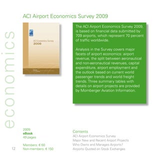 ACI Airport Economics Survey 009
                                  The ACI Airport Economics Survey 009,
                                  is based on financial data submitted by
economics
                                  709 airports, which represent 70 percent
                                  of traffic worldwide.

                                  Analysis in the Survey covers major
                                  facets of airport economics: airport
                                  revenue, the split between aeronautical
                                  and non-aeronautical revenues, capital
                                  expenditure, airport employment and
                                  the outlook based on current world
                                  passenger trends and world freight
                                  trends. Three summary tables with
                                  details on airport projects are provided
                                  by Momberger Aviation Information.




            009
            eBook
                                 Contents
            9 pages             ACI Airport Economics Survey
                                 Major New and Recent Airport Projects
            Members: € 60        Who Owns and Manages Airports?
          Non-members: € 50   Airports Quoted on Stock Exchanges
 