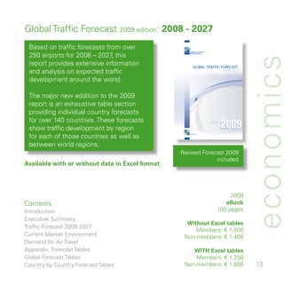 Global Traffic Forecast 009 edition: 2008 - 2027
 Based on traffic forecasts from over
 50 airports for 008 – 07 this
                              ,
                                                    AIRPORTS COUNCIL
                                                    INTERNATIONAL




                                                                                   economics
 report provides extensive information                 GLOBAL TRAFFIC FORECAST
 and analysis on expected traffic                                      2008-2027

 development around the world.

 The major new addition to the 009
 report is an exhaustive table section
 providing individual country forecasts
 for over 0 countries. These forecasts
 show traffic development by region
 for each of those countries as well as
 between world regions.
                                                 Revised Forecast 009
                                                              included
Available with or without data in Excel format




                                                                            009
Contents                                                                  eBook
Introduction                                                           00 pages
Executive Summary
                                                   Without Excel tables
Traffic Forecast 008-07
                                                      Members: € ,000
Current Market Environment                        Non-members: € ,00
Demand for Air Travel
Appendix: Forecast Tables                            WITH Excel tables
Global Forecast Tables                                Members: € ,50
Country by Country Forecast Tables                Non-members: € ,650              
 