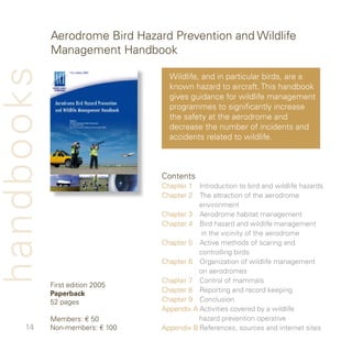 Aerodrome Bird Hazard Prevention and Wildlife
            Management Handbook
handbooks
                                   Wildlife, and in particular birds, are a
                                   known hazard to aircraft. This handbook
                                   gives guidance for wildlife management
                                   programmes to significantly increase
                                   the safety at the aerodrome and
                                   decrease the number of incidents and
                                   accidents related to wildlife.



                                 Contents
                                 Chapter  Introduction to bird and wildlife hazards
                                 Chapter  The attraction of the aerodrome
                                            environment
                                 Chapter  Aerodrome habitat management
                                 Chapter  Bird hazard and wildlife management
                                             in the vicinity of the aerodrome
                                 Chapter 5 Active methods of scaring and
                                            controlling birds
                                 Chapter 6 Organization of wildlife management
                                            on aerodromes
                                 Chapter 7 Control of mammals
            First edition 005
            Paperback            Chapter 8 Reporting and record keeping
            5 pages             Chapter 9 Conclusion
                                 Appendix A Activities covered by a wildlife
            Members: € 50                   hazard prevention operative
          Non-members: € 00   Appendix B References, sources and internet sites
 