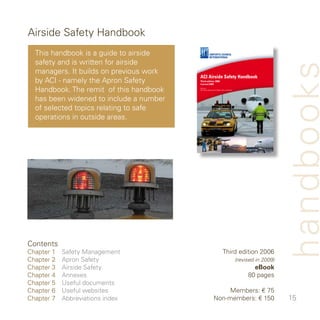 Airside Safety Handbook
  This handbook is a guide to airside
  safety and is written for airside




                                                                                                          handbooks
  managers. It builds on previous work
                                         ACI Airside Safety Handbook
  by ACI - namely the Apron Safety       Third edition 2006
                                         (revised 2009)


  Handbook. The remit of this handbook   Authors:
                                         ACI World Operational Safety Sub-committee




  has been widened to include a number
  of selected topics relating to safe
  operations in outside areas.




Contents
Chapter    Safety Management                                         Third edition 006
Chapter    Apron Safety                                                              (revised in 2009)
Chapter    Airside Safety                                                                   eBook
Chapter    Annexes                                                                        80 pages
Chapter 5   Useful documents
Chapter 6   Useful websites                                    Members: € 75
Chapter 7   Abbreviations index                           Non-members: € 50                              5
 