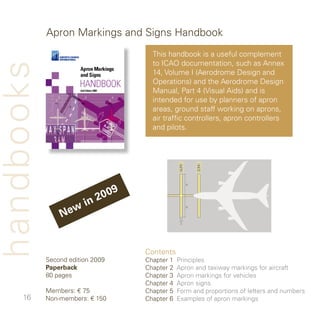 Apron Markings and Signs Handbook
                                       This handbook is a useful complement
                                       to ICAO documentation, such as Annex
handbooks
                                       , Volume I (Aerodrome Design and
                                       Operations) and the Aerodrome Design
                                       Manual, Part  (Visual Aids) and is
                                       intended for use by planners of apron
                                       areas, ground staff working on aprons,
                                       air traffic controllers, apron controllers
                                       and pilots.




                             2 009
                         n
                   e wi
                N


                                     Contents
            Second edition 009      Chapter    Principles
            Paperback                Chapter    Apron and taxiway markings for aircraft
            80 pages                 Chapter    Apron markings for vehicles
                                     Chapter    Apron signs
            Members: € 75            Chapter 5   Form and proportions of letters and numbers
     6     Non-members: € 50       Chapter 6   Examples of apron markings
 