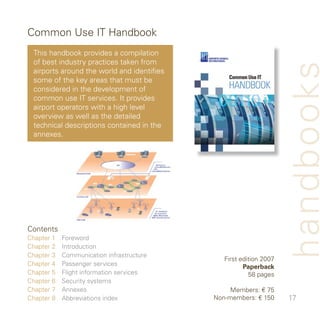 Common Use IT Handbook
 This handbook provides a compilation
 of best industry practices taken from




                                                                    handbooks
 airports around the world and identifies
 some of the key areas that must be
 considered in the development of
 common use IT services. It provides
 airport operators with a high level
 overview as well as the detailed
 technical descriptions contained in the
 annexes.




Contents
Chapter    Foreword
Chapter    Introduction
Chapter    Communication infrastructure
                                               First edition 007
Chapter    Passenger services                        Paperback
Chapter 5   Flight information services                 58 pages
Chapter 6   Security systems
Chapter 7   Annexes                              Members: € 75
Chapter 8   Abbreviations index             Non-members: € 50      7
 