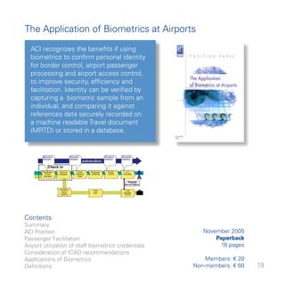 The Application of Biometrics at Airports
  ACI recognizes the benefits if using
  biometrics to confirm personal identity
  for border control, airport passenger
  processing and airport access control,
  to improve security, efficiency and
  facilitation. Identity can be verified by
  capturing a biometric sample from an
  individual, and comparing it against
  references data securely recorded on
  a machine readable Travel document
  (MRTD) or stored in a database.




Contents
Summary
ACI Position                                             November 005
Passenger Facilitation                                       Paperback
Airport utilization of staff biometrics credentials            6 pages
Consideration of ICAO recommendations
Applications of Biometrics                                Members: € 0
Definitions                                           Non-members: € 60   9
 