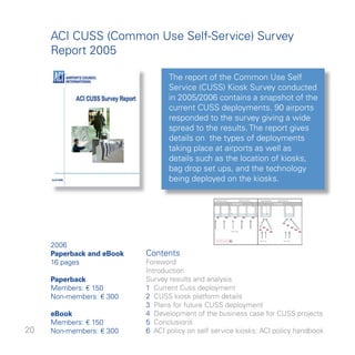 ACI CUSS (Common Use Self-Service) Survey
     Report 005

                                  The report of the Common Use Self
                                  Service (CUSS) Kiosk Survey conducted
                                  in 005/006 contains a snapshot of the
                                  current CUSS deployments. 90 airports
                                  responded to the survey giving a wide
                                  spread to the results. The report gives
                                  details on the types of deployments
                                  taking place at airports as well as
                                  details such as the location of kiosks,
                                  bag drop set ups, and the technology
                                  being deployed on the kiosks.




     006
     Paperback and eBook   Contents
     6 pages              Foreword
                           Introduction
     Paperback             Survey results and analysis
     Members: € 50         Current Cuss deployment
     Non-members: € 00     CUSS kiosk platform details
                            Plans for future CUSS deployment
     eBook                  Development of the business case for CUSS projects
     Members: € 50        5 Conclusions
0   Non-members: € 00    6 ACI policy on self service kiosks: ACI policy handbook
 