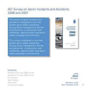 ACI Survey on Apron Incidents and Accidents
006 and 007

 The survey on apron incidents and
 accidents is designed to promote
 greater apron safety awareness
 among airport management, airlines
 and personnel, in conjunction with
 worldwide, regional and/or local apron
 safety campaigns and seminars.

 This survey is designed to promote
 greater apron safety awareness
 among airport management, airlines
 and personnel, in conjunction with
 worldwide, regional and/or local apron
 safety campaigns and seminars.




Contents
Analysis of full year 006 results
                                                       009
Analysis of full year 007 results                   eBook
Conclusions                                         pages
Apron Safety
Definitions                                   Members: € 0
Survey form (007)                        Non-members: € 60   
 