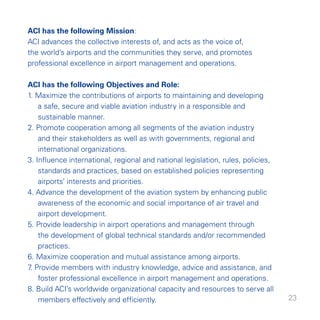 ACI has the following Mission:
ACI advances the collective interests of, and acts as the voice of,
the world’s airports and the communities they serve, and promotes
professional excellence in airport management and operations.

ACI has the following Objectives and Role:
. Maximize the contributions of airports to maintaining and developing
    a safe, secure and viable aviation industry in a responsible and
    sustainable manner.
. Promote cooperation among all segments of the aviation industry
    and their stakeholders as well as with governments, regional and
    international organizations.
. Influence international, regional and national legislation, rules, policies,
    standards and practices, based on established policies representing
    airports’ interests and priorities.
. Advance the development of the aviation system by enhancing public
    awareness of the economic and social importance of air travel and
    airport development.
5. Provide leadership in airport operations and management through
    the development of global technical standards and/or recommended
    practices.
6. Maximize cooperation and mutual assistance among airports.
7 Provide members with industry knowledge, advice and assistance, and
 .
    foster professional excellence in airport management and operations.
8. Build ACI’s worldwide organizational capacity and resources to serve all
    members effectively and efficiently.                                          
 
