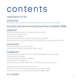contents
organization of aci
directories
ACI World Airports Directory and World Business Partners Directory 009

aci policy and recommended practices handbook 009
statistics
ACI Annual World Airport Traffic Report (Annual WATR)
ACI Quarterly Traffic Bulletin
ACI Statistics Package
ACI Monthly World Airport Traffic Report (Monthly WATR)
ACI Monthly International Passenger and Freight Traffic Report (Monthly IPFTR)

economics
ACI Airport Economics Survey 008
Global Traffic Forecast 009 edition: 008 - 07

handbooks
Aerodrome Bird Hazard Prevention and Wildlife Management Handbook
Airside Safety Handbook
Apron Markings and Signs Handbook
Common Use IT Handbook
Airports  Persons with Disabilities: A handbook for airport operators

Application of Biometrics at Airports, The
ACI CUSS (Common Use Self-Service) Survey Report 005
ACI Survey on Apron Incidents and Accidents 006  007

aci mission                                                                      
 