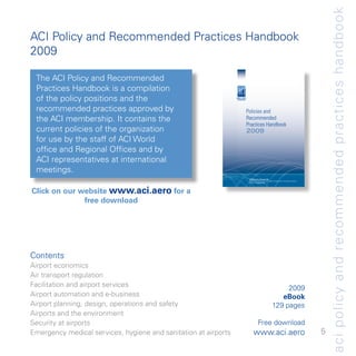 aci policy and recommended practices handbook
ACI Policy and Recommended Practices Handbook
009

 The ACI Policy and Recommended
 Practices Handbook is a compilation
 of the policy positions and the
 recommended practices approved by                               Policies and
 the ACI membership. It contains the                             Recommended
                                                                 Practices Handbook
 current policies of the organization                            2009
 for use by the staff of ACI World
 office and Regional Offices and by
 ACI representatives at international
 meetings.
                                                                  SEVENTH edition | November 2009
                                                                  Airports Council International, Geneva | PO Box 16, Geneva Airport, 1215, Geneva, Switzerland
                                                                  aci@aci.aero | www.aci.aero




Click on our website www.aci.aero for a
              free download




Contents
Airport economics
Air transport regulation
Facilitation and airport services                                                                                  009
Airport automation and e-business                                                                                eBook
Airport planning, design, operations and safety                                                               9 pages
Airports and the environment
Security at airports                                                              Free download
Emergency medical services, hygiene and sanitation at airports           www.aci.aero                                                                             5
 