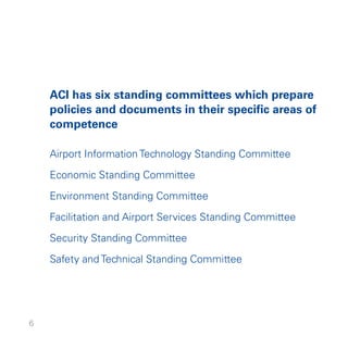 ACI has six standing committees which prepare
    policies and documents in their specific areas of
    competence

    Airport Information Technology Standing Committee

    Economic Standing Committee
    Environment Standing Committee

    Facilitation and Airport Services Standing Committee

    Security Standing Committee

    Safety and Technical Standing Committee




6
 