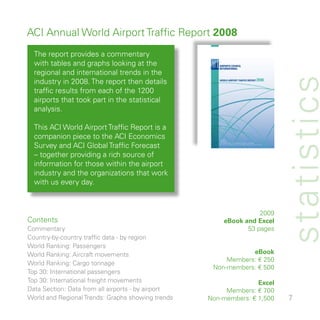 ACI Annual World Airport Traffic Report 2008
  The report provides a commentary
  with tables and graphs looking at the
  regional and international trends in the




                                                                           st atistics
  industry in 008. The report then details
  traffic results from each of the 00
  airports that took part in the statistical
  analysis.

  This ACI World Airport Traffic Report is a
  companion piece to the ACI Economics
  Survey and ACI Global Traffic Forecast
  – together providing a rich source of
  information for those within the airport
  industry and the organizations that work
  with us every day.



                                                                   009
Contents                                                eBook and Excel
Commentary                                                     5 pages
Country-by-country traffic data - by region
World Ranking: Passengers
World Ranking: Aircraft movements                               eBook
                                                         Members: € 50
World Ranking: Cargo tonnage
                                                     Non-members: € 500
Top 0: International passengers
Top 0: International freight movements                            Excel
Data Section: Data from all airports - by airport        Members: € 700
World and Regional Trends: Graphs showing trends    Non-members: € ,500    7
 
