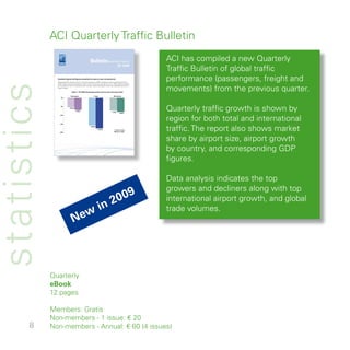 ACI Quarterly Traffic Bulletin
                                                              BulletinQUARTERLY TRAFFIC                                       ACI has compiled a new Quarterly
                                                                                                                              Traffic Bulletin of global traffic
                                                                                                     Q2 2009



               Quarterly ﬁgures (all ﬁgures presented are year-on-year comparisons)
               Worldwide trafﬁc shrank by 5.4% in the second quarter of 2009 compared to the corresponding period of
                                                                                                                              performance (passengers, freight and
statistics
                                                                                                                              movements) from the previous quarter.
               2008. Freight volumes decreased by -15.8% while movements went down by 7    .4%. These ﬁgures represent
               an improvement from Q1 quarterly results, however, year-to-date ﬁgures remain very depressed as shown in
               Figure 1 below.

                                       Figure 1: Q2 2009 percentage growth year-on-year and year-to-date

                                     Passengers                    Cargo                       Movements
                    0%




                   -5%
                                   -5.4%
                                               -6.9%
                                                                                             -7.4%
                                                                                                        -8.0%
                                                                                                                              Quarterly traffic growth is shown by
                                                                                                                              region for both total and international
                  -10%




                  -15%




                  -20%
                                                              -15.8%
                                                                        -17.6%                     year-on-year
                                                                                                   year-to-date
                                                                                                                              traffic. The report also shows market
                                                                                                                              share by airport size, airport growth
               ACI Quarterly Trafﬁc Bulletin    Q2 2009
                                                                                                                              by country, and corresponding GDP
                                                                                                                              figures.
                                                                                                                          1




                                                                                                                              Data analysis indicates the top
                                                                                                                              growers and decliners along with top
                                                                                                                          9
                                                                           in 200                                             international airport growth, and global
                                                                                                                              trade volumes.
                                                          w
                                         Ne



             Quarterly
             eBook
              pages

             Members: Gratis
             Non-members -  issue: € 0
       8     Non-members - Annual: € 60 ( issues)
 