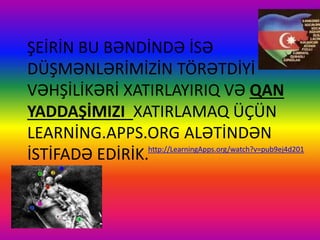 ŞEİRİN BU BƏNDİNDƏ İSƏ
DÜŞMƏNLƏRİMİZİN TÖRƏTDİYİ
VƏHŞİLİKƏRİ XATIRLAYIRIQ VƏ QAN
YADDAŞİMIZI XATIRLAMAQ ÜÇÜN
LEARNİNG.APPS.ORG ALƏTİNDƏN
İSTİFADƏ EDİRİK.http://LearningApps.org/watch?v=pub9ej4d201
 